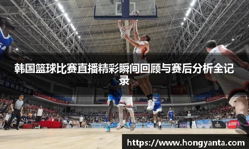 韩国篮球比赛直播精彩瞬间回顾与赛后分析全记录